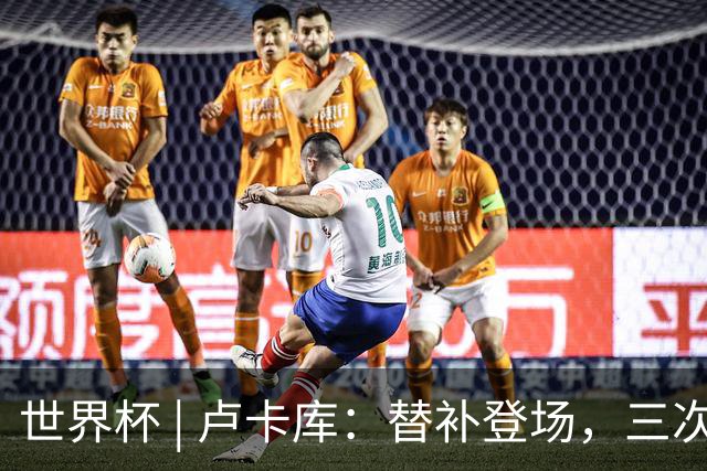 世界杯 | 卢卡库：替补登场，三次改变战局